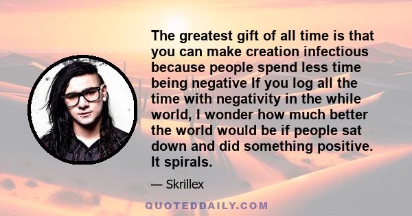 The greatest gift of all time is that you can make creation infectious because people spend less time being negative If you log all the time with negativity in the while world, I wonder how much better the world would