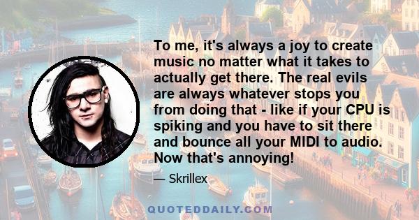 To me, it's always a joy to create music no matter what it takes to actually get there. The real evils are always whatever stops you from doing that - like if your CPU is spiking and you have to sit there and bounce all 