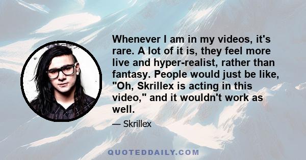 Whenever I am in my videos, it's rare. A lot of it is, they feel more live and hyper-realist, rather than fantasy. People would just be like, Oh, Skrillex is acting in this video, and it wouldn't work as well.