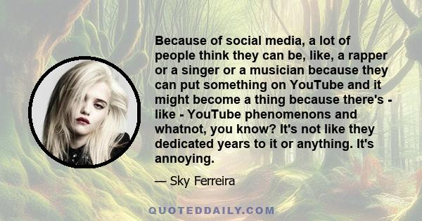 Because of social media, a lot of people think they can be, like, a rapper or a singer or a musician because they can put something on YouTube and it might become a thing because there's - like - YouTube phenomenons and 