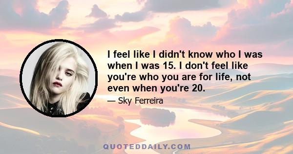 I feel like I didn't know who I was when I was 15. I don't feel like you're who you are for life, not even when you're 20.