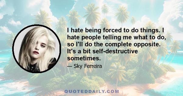 I hate being forced to do things. I hate people telling me what to do, so I'll do the complete opposite. It's a bit self-destructive sometimes.