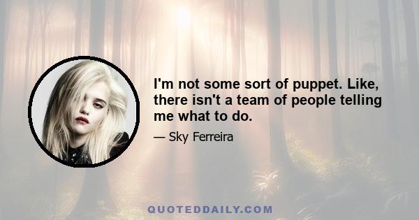 I'm not some sort of puppet. Like, there isn't a team of people telling me what to do.