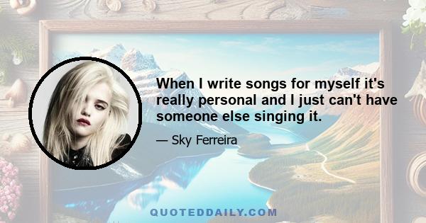 When I write songs for myself it's really personal and I just can't have someone else singing it.