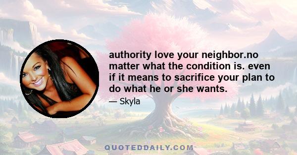 authority love your neighbor.no matter what the condition is. even if it means to sacrifice your plan to do what he or she wants.