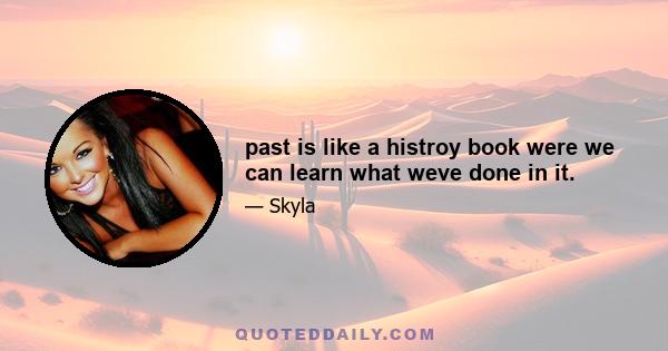 past is like a histroy book were we can learn what weve done in it.