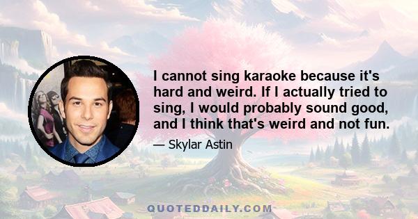 I cannot sing karaoke because it's hard and weird. If I actually tried to sing, I would probably sound good, and I think that's weird and not fun.