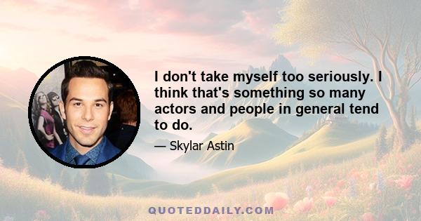 I don't take myself too seriously. I think that's something so many actors and people in general tend to do.