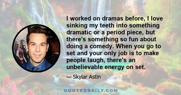 I worked on dramas before, I love sinking my teeth into something dramatic or a period piece, but there's something so fun about doing a comedy. When you go to set and your only job is to make people laugh, there's an