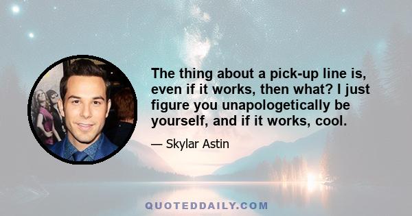 The thing about a pick-up line is, even if it works, then what? I just figure you unapologetically be yourself, and if it works, cool.