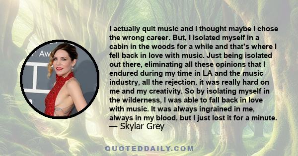 I actually quit music and I thought maybe I chose the wrong career. But, I isolated myself in a cabin in the woods for a while and that's where I fell back in love with music. Just being isolated out there, eliminating