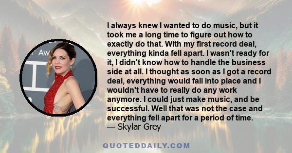 I always knew I wanted to do music, but it took me a long time to figure out how to exactly do that. With my first record deal, everything kinda fell apart. I wasn't ready for it, I didn't know how to handle the