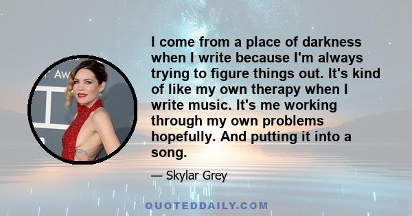 I come from a place of darkness when I write because I'm always trying to figure things out. It's kind of like my own therapy when I write music. It's me working through my own problems hopefully. And putting it into a