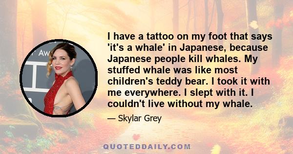 I have a tattoo on my foot that says 'it's a whale' in Japanese, because Japanese people kill whales. My stuffed whale was like most children's teddy bear. I took it with me everywhere. I slept with it. I couldn't live