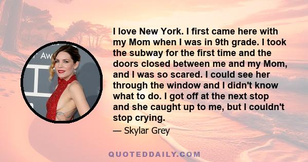 I love New York. I first came here with my Mom when I was in 9th grade. I took the subway for the first time and the doors closed between me and my Mom, and I was so scared. I could see her through the window and I