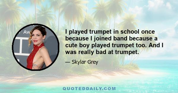 I played trumpet in school once because I joined band because a cute boy played trumpet too. And I was really bad at trumpet.