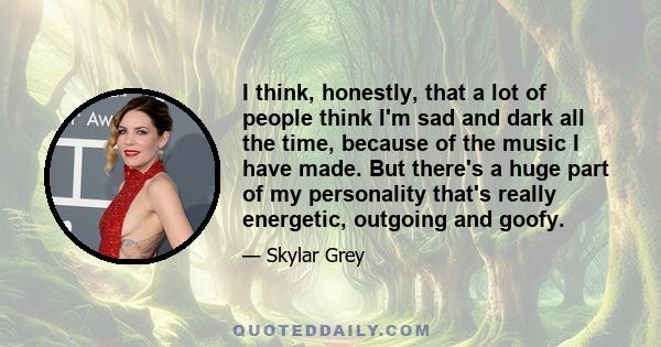 I think, honestly, that a lot of people think I'm sad and dark all the time, because of the music I have made. But there's a huge part of my personality that's really energetic, outgoing and goofy.