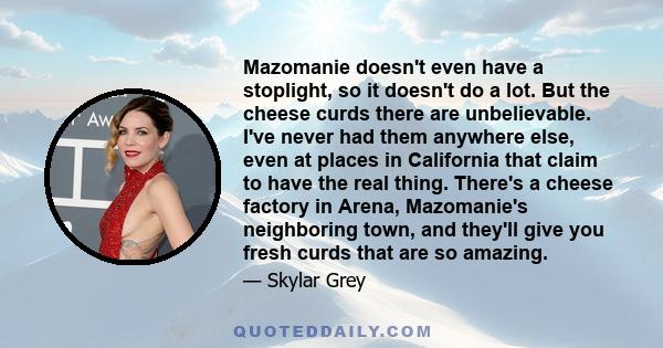 Mazomanie doesn't even have a stoplight, so it doesn't do a lot. But the cheese curds there are unbelievable. I've never had them anywhere else, even at places in California that claim to have the real thing. There's a