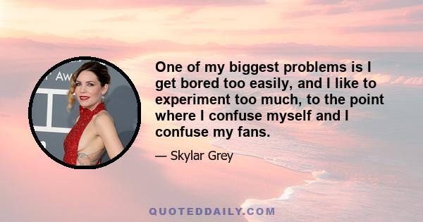 One of my biggest problems is I get bored too easily, and I like to experiment too much, to the point where I confuse myself and I confuse my fans.