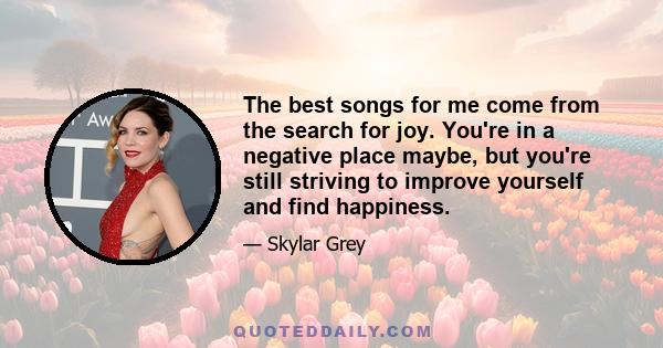 The best songs for me come from the search for joy. You're in a negative place maybe, but you're still striving to improve yourself and find happiness.