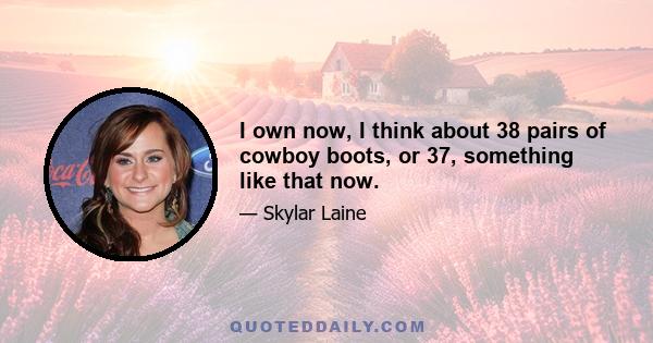 I own now, I think about 38 pairs of cowboy boots, or 37, something like that now.