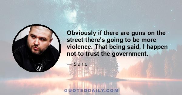 Obviously if there are guns on the street there's going to be more violence. That being said, I happen not to trust the government.