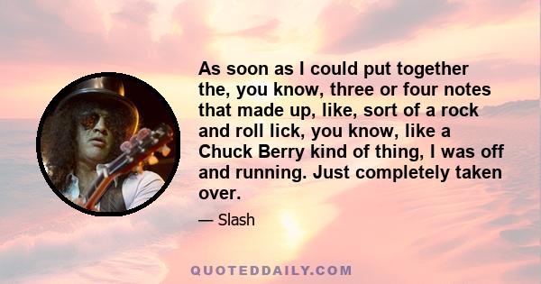 As soon as I could put together the, you know, three or four notes that made up, like, sort of a rock and roll lick, you know, like a Chuck Berry kind of thing, I was off and running. Just completely taken over.