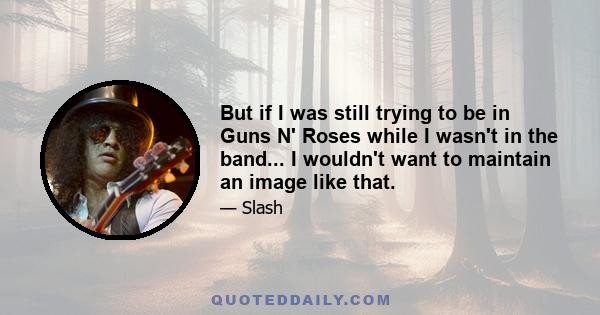 But if I was still trying to be in Guns N' Roses while I wasn't in the band... I wouldn't want to maintain an image like that.