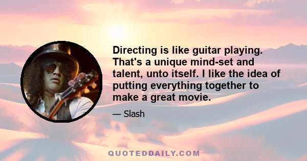 Directing is like guitar playing. That's a unique mind-set and talent, unto itself. I like the idea of putting everything together to make a great movie.