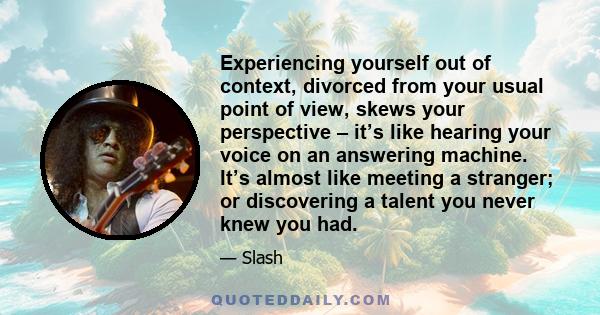 Experiencing yourself out of context, divorced from your usual point of view, skews your perspective – it’s like hearing your voice on an answering machine. It’s almost like meeting a stranger; or discovering a talent