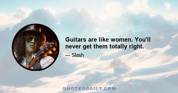 Guitars are like women. You'll never get them totally right.