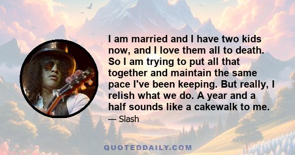 I am married and I have two kids now, and I love them all to death. So I am trying to put all that together and maintain the same pace I've been keeping. But really, I relish what we do. A year and a half sounds like a