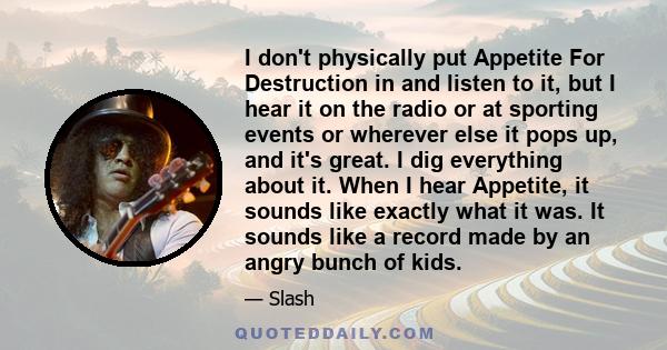 I don't physically put Appetite For Destruction in and listen to it, but I hear it on the radio or at sporting events or wherever else it pops up, and it's great. I dig everything about it. When I hear Appetite, it