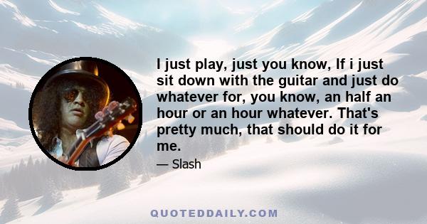 I just play, just you know, If i just sit down with the guitar and just do whatever for, you know, an half an hour or an hour whatever. That's pretty much, that should do it for me.