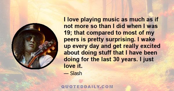 I love playing music as much as if not more so than I did when I was 19; that compared to most of my peers is pretty surprising. I wake up every day and get really excited about doing stuff that I have been doing for