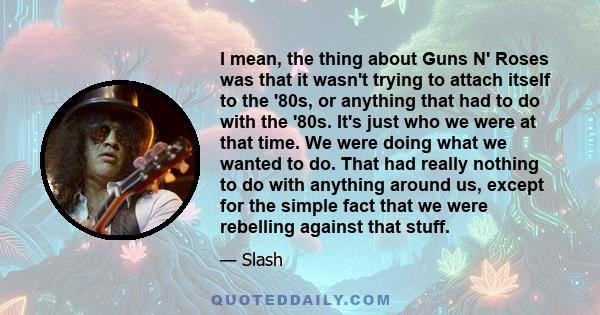 I mean, the thing about Guns N' Roses was that it wasn't trying to attach itself to the '80s, or anything that had to do with the '80s. It's just who we were at that time. We were doing what we wanted to do. That had