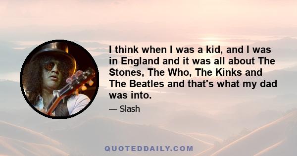 I think when I was a kid, and I was in England and it was all about The Stones, The Who, The Kinks and The Beatles and that's what my dad was into.