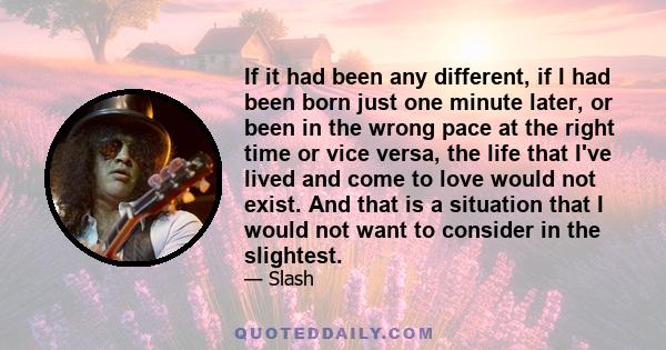 If it had been any different, if I had been born just one minute later, or been in the wrong pace at the right time or vice versa, the life that I've lived and come to love would not exist. And that is a situation that