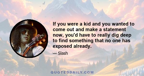 If you were a kid and you wanted to come out and make a statement now, you'd have to really dig deep to find something that no one has exposed already.