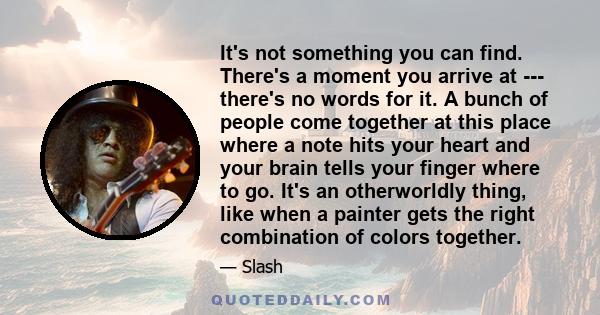 It's not something you can find. There's a moment you arrive at --- there's no words for it. A bunch of people come together at this place where a note hits your heart and your brain tells your finger where to go. It's