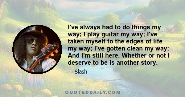 I've always had to do things my way; I play guitar my way; I've taken myself to the edges of life my way; I've gotten clean my way; And I'm still here. Whether or not I deserve to be is another story.