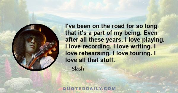 I've been on the road for so long that it's a part of my being. Even after all these years, I love playing. I love recording. I love writing. I love rehearsing. I love touring. I love all that stuff.