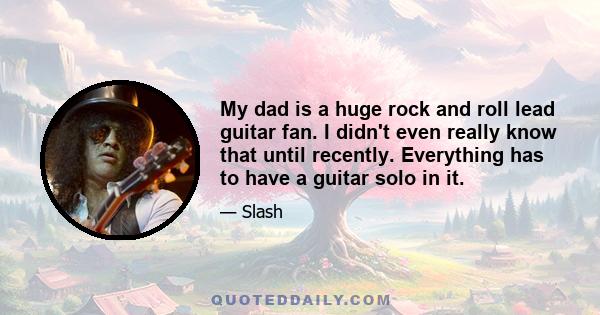 My dad is a huge rock and roll lead guitar fan. I didn't even really know that until recently. Everything has to have a guitar solo in it.