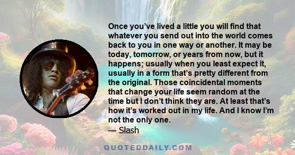 Once you’ve lived a little you will find that whatever you send out into the world comes back to you in one way or another. It may be today, tomorrow, or years from now, but it happens; usually when you least expect it, 