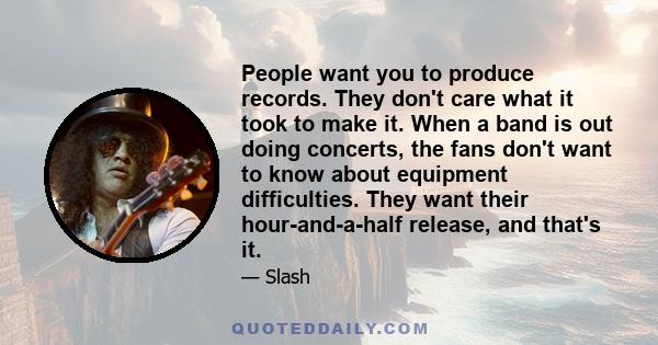 People want you to produce records. They don't care what it took to make it. When a band is out doing concerts, the fans don't want to know about equipment difficulties. They want their hour-and-a-half release, and