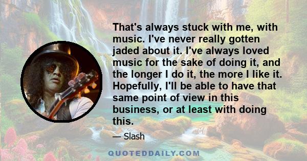 That's always stuck with me, with music. I've never really gotten jaded about it. I've always loved music for the sake of doing it, and the longer I do it, the more I like it. Hopefully, I'll be able to have that same