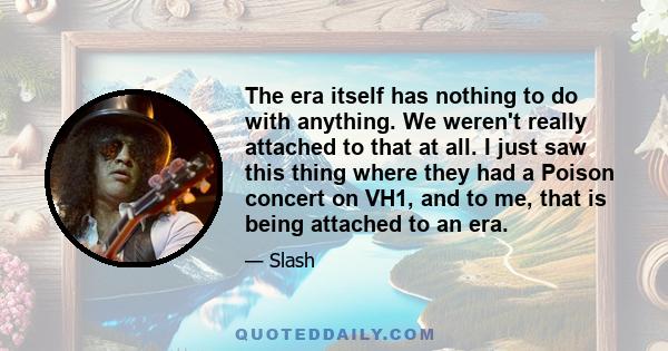 The era itself has nothing to do with anything. We weren't really attached to that at all. I just saw this thing where they had a Poison concert on VH1, and to me, that is being attached to an era.