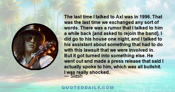 The last time I talked to Axl was in 1996. That was the last time we exchanged any sort of words. There was a rumor that I talked to him a while back [and asked to rejoin the band]. I did go to his house one night, and