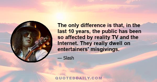 The only difference is that, in the last 10 years, the public has been so affected by reality TV and the Internet. They really dwell on entertainers' misgivings.