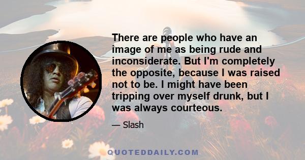 There are people who have an image of me as being rude and inconsiderate. But I'm completely the opposite, because I was raised not to be. I might have been tripping over myself drunk, but I was always courteous.